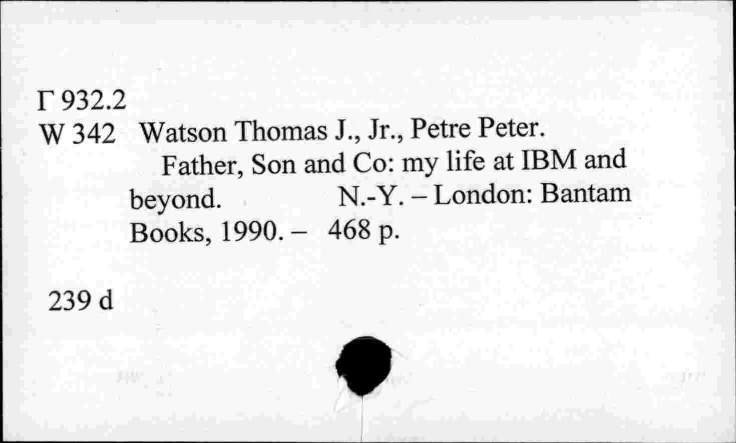 ﻿r 932.2
W 342
Watson Thomas J., Jr., Petre Peter.
Father, Son and Co: my life at IBM and
beyond.
Books, 1990.-
N.-Y. - London: Bantam 468 p.
239 d